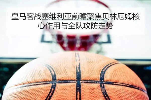 皇马客战塞维利亚前瞻聚焦贝林厄姆核心作用与全队攻防走势
