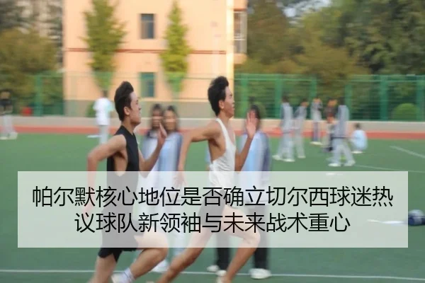 帕尔默核心地位是否确立切尔西球迷热议球队新领袖与未来战术重心